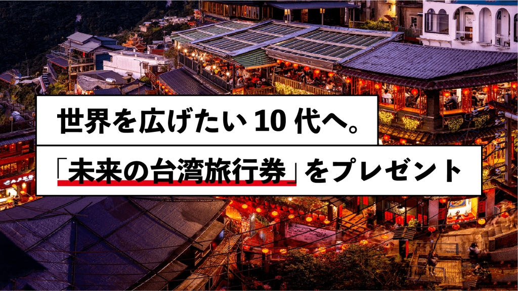 学生応援キャンペーン
世界を広げたい10代へ
台湾への「未来の旅行券」プレゼント